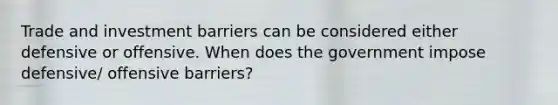 Trade and investment barriers can be considered either defensive or offensive. When does the government impose defensive/ offensive barriers?