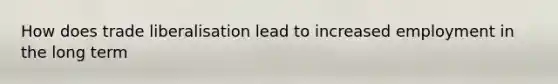 How does trade liberalisation lead to increased employment in the long term
