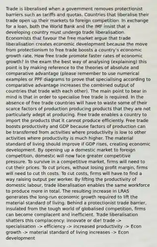 Trade is liberalised when a government removes protectionist barriers such as tariffs and quotas. Countries that liberalise their trade open up their markets to foreign competition. In exchange for a loan, both the World Bank and the IMF insist that a developing country must undergo trade liberalisation. Economists that favour the free market argue that trade liberalisation creates economic development because the move from protectionism to free trade boosts a country's economic growth rate, How free trade promote faster rates of economic growth? In the exam the best way of analysing (explaining) this point is by making reference to the theories of absolute and comparative advantage (please remember to use numerical examples or PPF diagrams to prove that specialising according to comparative advantage increases the combined output of countries that trade with each other). The main point to bear in mind is that in order to specialise free trade is required. In the absence of free trade countries will have to waste some of their scarce factors of production producing products that they are not particularly adept at producing. Free trade enables a country to import the products that it cannot produce efficiently. Free trade boosts productivity and GDP because factors of production can be transferred from activities where productivity is low to other activities where productivity is much higher. The material standard of living should improve if GDP rises, creating economic development. By opening up a domestic market to foreign competition, domestic will now face greater competitive pressure. To survive in a competitive market, firms will need to cut their prices. To cut prices, without losing profit margin, firms will need to cut th costs. To cut costs, firms will have to find a way raising output per worker. By lifting the productivity of domestic labour, trade liberalisation enables the same workforce to produce more in total. The resulting increase in LRAS generates the long-run economic growth required to lift the material standard of living. Behind a protectionist trade barrier, insulated from the tough world of globalised competition, firms can become complacent and inefficient. Trade liberalisation shatters this complacency: innovate or die! trade -> specialisation -> efficiency -> increased productivity -> Econ growth -> material standard of living increases -> Econ development