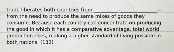 trade liberates both countries from __________-_______________—from the need to produce the same mixes of goods they consume. Because each country can concentrate on producing the good in which it has a comparative advantage, total world production rises, making a higher standard of living possible in both nations. (132)