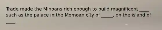 Trade made the Minoans rich enough to build magnificent ____ such as the palace in the Momoan city of _____, on the island of ____.