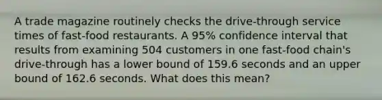 A trade magazine routinely checks the​ drive-through service times of​ fast-food restaurants. A 95​% confidence interval that results from examining 504 customers in one​ fast-food chain's​ drive-through has a lower bound of 159.6 seconds and an upper bound of 162.6 seconds. What does this​ mean?