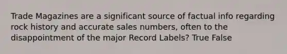 Trade Magazines are a significant source of factual info regarding rock history and accurate sales numbers, often to the disappointment of the major Record Labels? True False