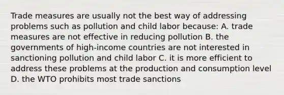 Trade measures are usually not the best way of addressing problems such as pollution and child labor because: A. trade measures are not effective in reducing pollution B. the governments of high-income countries are not interested in sanctioning pollution and child labor C. it is more efficient to address these problems at the production and consumption level D. the WTO prohibits most trade sanctions