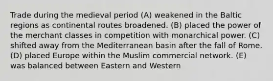 Trade during the medieval period (A) weakened in the Baltic regions as continental routes broadened. (B) placed the power of the merchant classes in competition with monarchical power. (C) shifted away from the Mediterranean basin after the fall of Rome. (D) placed Europe within the Muslim commercial network. (E) was balanced between Eastern and Western