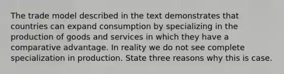 The trade model described in the text demonstrates that countries can expand consumption by specializing in the production of goods and services in which they have a comparative advantage. In reality we do not see complete specialization in production. State three reasons why this is case.