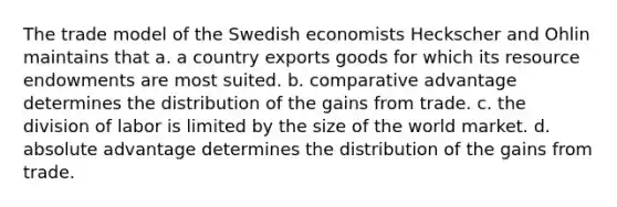 The trade model of the Swedish economists Heckscher and Ohlin maintains that a. a country exports goods for which its resource endowments are most suited. b. comparative advantage determines the distribution of the gains from trade. c. the division of labor is limited by the size of the world market. d. absolute advantage determines the distribution of the gains from trade.