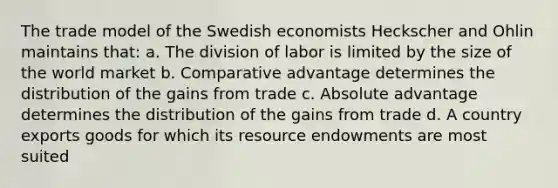 The trade model of the Swedish economists Heckscher and Ohlin maintains that: a. The division of labor is limited by the size of the world market b. Comparative advantage determines the distribution of the gains from trade c. Absolute advantage determines the distribution of the gains from trade d. A country exports goods for which its resource endowments are most suited