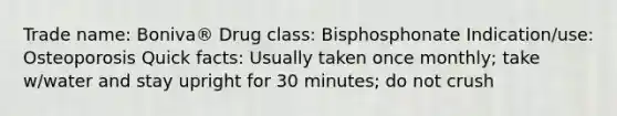 Trade name: Boniva® Drug class: Bisphosphonate Indication/use: Osteoporosis Quick facts: Usually taken once monthly; take w/water and stay upright for 30 minutes; do not crush