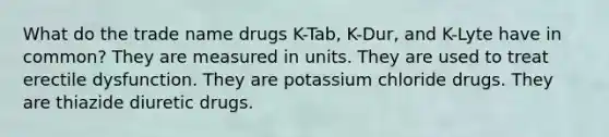 What do the trade name drugs K-Tab, K-Dur, and K-Lyte have in common? They are measured in units. They are used to treat erectile dysfunction. They are potassium chloride drugs. They are thiazide diuretic drugs.