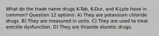 What do the trade name drugs K-Tab, K-Dur, and K-Lyte have in common? Question 12 options: A) They are potassium chloride drugs. B) They are measured in units. C) They are used to treat erectile dysfunction. D) They are thiazide diuretic drugs.