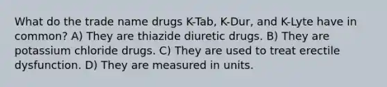 What do the trade name drugs K-Tab, K-Dur, and K-Lyte have in common? A) They are thiazide diuretic drugs. B) They are potassium chloride drugs. C) They are used to treat erectile dysfunction. D) They are measured in units.