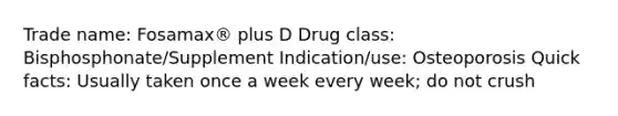 Trade name: Fosamax® plus D Drug class: Bisphosphonate/Supplement Indication/use: Osteoporosis Quick facts: Usually taken once a week every week; do not crush