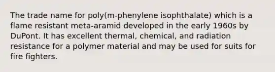 The trade name for poly(m-phenylene isophthalate) which is a flame resistant meta-aramid developed in the early 1960s by DuPont. It has excellent thermal, chemical, and radiation resistance for a polymer material and may be used for suits for fire fighters.