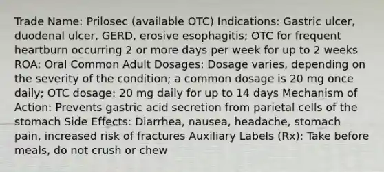 Trade Name: Prilosec (available OTC) Indications: Gastric ulcer, duodenal ulcer, GERD, erosive esophagitis; OTC for frequent heartburn occurring 2 or more days per week for up to 2 weeks ROA: Oral Common Adult Dosages: Dosage varies, depending on the severity of the condition; a common dosage is 20 mg once daily; OTC dosage: 20 mg daily for up to 14 days Mechanism of Action: Prevents gastric acid secretion from parietal cells of the stomach Side Effects: Diarrhea, nausea, headache, stomach pain, increased risk of fractures Auxiliary Labels (Rx): Take before meals, do not crush or chew