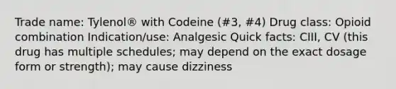 Trade name: Tylenol® with Codeine (#3, #4) Drug class: Opioid combination Indication/use: Analgesic Quick facts: CIII, CV (this drug has multiple schedules; may depend on the exact dosage form or strength); may cause dizziness