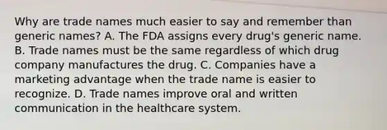 Why are trade names much easier to say and remember than generic names? A. The FDA assigns every drug's generic name. B. Trade names must be the same regardless of which drug company manufactures the drug. C. Companies have a marketing advantage when the trade name is easier to recognize. D. Trade names improve oral and written communication in the healthcare system.