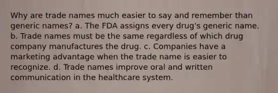 Why are trade names much easier to say and remember than generic names? a. The FDA assigns every drug's generic name. b. Trade names must be the same regardless of which drug company manufactures the drug. c. Companies have a marketing advantage when the trade name is easier to recognize. d. Trade names improve oral and written communication in the healthcare system.