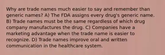 Why are trade names much easier to say and remember than generic names? A) The FDA assigns every drug's generic name. B) Trade names must be the same regardless of which drug company manufactures the drug. C) Companies have a marketing advantage when the trade name is easier to recognize. D) Trade names improve oral and written communication in the healthcare system.