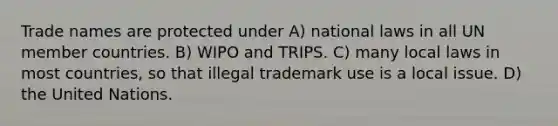 Trade names are protected under A) national laws in all UN member countries. B) WIPO and TRIPS. C) many local laws in most countries, so that illegal trademark use is a local issue. D) the United Nations.