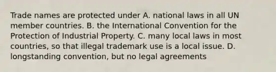 Trade names are protected under A. national laws in all UN member countries. B. the International Convention for the Protection of Industrial Property. C. many local laws in most countries, so that illegal trademark use is a local issue. D. longstanding convention, but no legal agreements