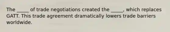 The _____ of trade negotiations created the _____, which replaces GATT. This trade agreement dramatically lowers trade barriers worldwide.