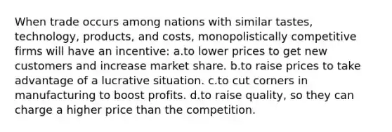 When trade occurs among nations with similar tastes, technology, products, and costs, monopolistically competitive firms will have an incentive: a.to lower prices to get new customers and increase market share. b.to raise prices to take advantage of a lucrative situation. c.to cut corners in manufacturing to boost profits. d.to raise quality, so they can charge a higher price than the competition.