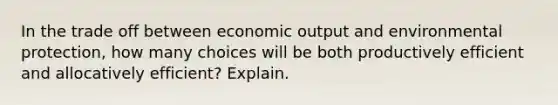 In the trade off between economic output and environmental protection, how many choices will be both productively efficient and allocatively efficient? Explain.