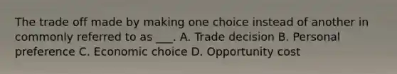 The trade off made by making one choice instead of another in commonly referred to as ___. A. Trade decision B. Personal preference C. Economic choice D. Opportunity cost