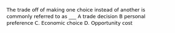 The trade off of making one choice instead of another is commonly referred to as ___ A trade decision B personal preference C. Economic choice D. Opportunity cost