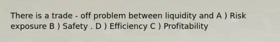 There is a trade - off problem between liquidity and A ) Risk exposure B ) Safety . D ) Efficiency C ) Profitability