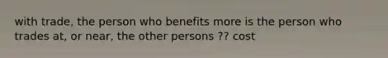 with trade, the person who benefits more is the person who trades at, or near, the other persons ?? cost