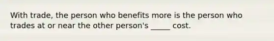 With trade, the person who benefits more is the person who trades at or near the other person's _____ cost.