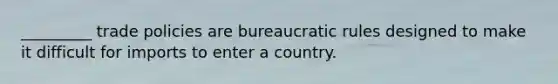 _________ trade policies are bureaucratic rules designed to make it difficult for imports to enter a country.