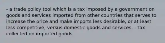 - a trade policy tool which is a tax imposed by a government on goods and services imported from other countries that serves to increase the price and make imports less desirable, or at least less competitive, versus domestic goods and services. - Tax collected on imported goods