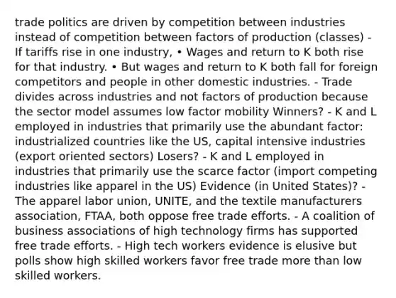 trade politics are driven by competition between industries instead of competition between factors of production (classes) - If tariffs rise in one industry, • Wages and return to K both rise for that industry. • But wages and return to K both fall for foreign competitors and people in other domestic industries. - Trade divides across industries and not factors of production because the sector model assumes low factor mobility Winners? - K and L employed in industries that primarily use the abundant factor: industrialized countries like the US, capital intensive industries (export oriented sectors) Losers? - K and L employed in industries that primarily use the scarce factor (import competing industries like apparel in the US) Evidence (in United States)? - The apparel labor union, UNITE, and the textile manufacturers association, FTAA, both oppose free trade efforts. - A coalition of business associations of high technology firms has supported free trade efforts. - High tech workers evidence is elusive but polls show high skilled workers favor free trade more than low skilled workers.