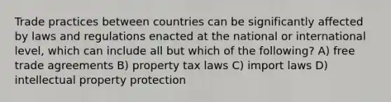 Trade practices between countries can be significantly affected by laws and regulations enacted at the national or international level, which can include all but which of the following? A) free trade agreements B) property tax laws C) import laws D) intellectual property protection