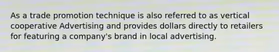 As a trade promotion technique is also referred to as vertical cooperative Advertising and provides dollars directly to retailers for featuring a company's brand in local advertising.