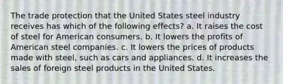 The trade protection that the United States steel industry receives has which of the following effects? a. It raises the cost of steel for American consumers. b. It lowers the profits of American steel companies. c. It lowers the prices of products made with steel, such as cars and appliances. d. It increases the sales of foreign steel products in the United States.