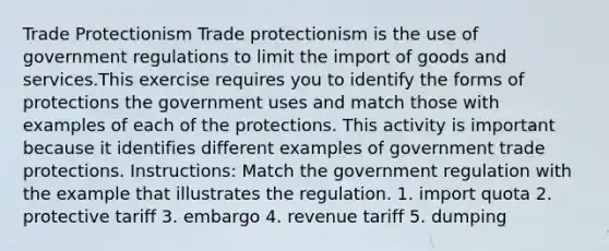 Trade Protectionism Trade protectionism is the use of government regulations to limit the import of goods and services.This exercise requires you to identify the forms of protections the government uses and match those with examples of each of the protections. This activity is important because it identifies different examples of government trade protections. Instructions: Match the government regulation with the example that illustrates the regulation. 1. import quota 2. protective tariff 3. embargo 4. revenue tariff 5. dumping