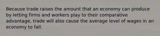 Because trade raises the amount that an economy can produce by letting firms and workers play to their comparative advantage, trade will also cause the average level of wages in an economy to fall.