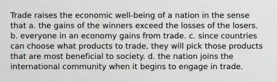 Trade raises the economic well-being of a nation in the sense that a. the gains of the winners exceed the losses of the losers. b. everyone in an economy gains from trade. c. since countries can choose what products to trade, they will pick those products that are most beneficial to society. d. the nation joins the international community when it begins to engage in trade.