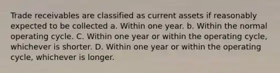 Trade receivables are classified as current assets if reasonably expected to be collected a. Within one year. b. Within the normal operating cycle. C. Within one year or within the operating cycle, whichever is shorter. D. Within one year or within the operating cycle, whichever is longer.