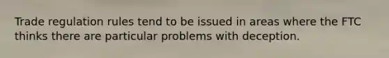 Trade regulation rules tend to be issued in areas where the FTC thinks there are particular problems with deception.