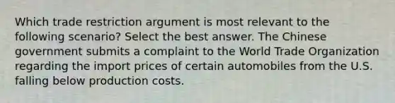 Which trade restriction argument is most relevant to the following scenario? Select the best answer. The Chinese government submits a complaint to the World Trade Organization regarding the import prices of certain automobiles from the U.S. falling below production costs.