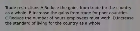 Trade restrictions A.Reduce the gains from trade for the country as a whole. B.Increase the gains from trade for poor countries. C.Reduce the number of hours employees must work. D.Increase the standard of living for the country as a whole.