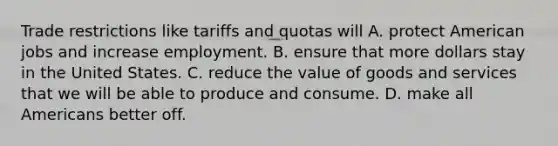 Trade restrictions like tariffs and quotas will A. protect American jobs and increase employment. B. ensure that more dollars stay in the United States. C. reduce the value of goods and services that we will be able to produce and consume. D. make all Americans better off.