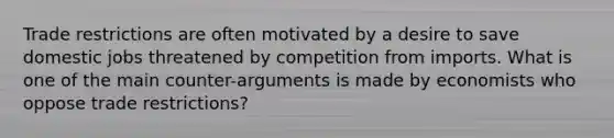 Trade restrictions are often motivated by a desire to save domestic jobs threatened by competition from imports. What is one of the main counter-arguments is made by economists who oppose trade restrictions?