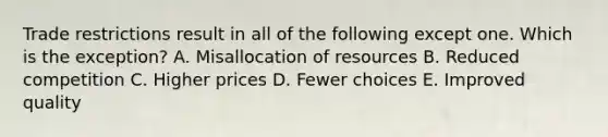 Trade restrictions result in all of the following except one. Which is the exception? A. Misallocation of resources B. Reduced competition C. Higher prices D. Fewer choices E. Improved quality