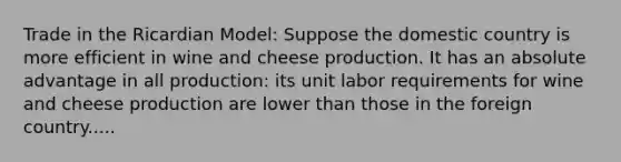 Trade in the Ricardian Model: Suppose the domestic country is more efficient in wine and cheese production. It has an absolute advantage in all production: its unit labor requirements for wine and cheese production are lower than those in the foreign country.....